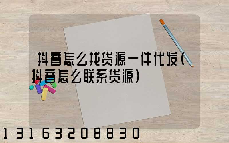 抖音怎么找货源一件代发(抖音怎么联系货源)