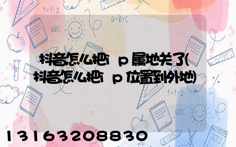 抖音怎么把ip属地关了(抖音怎么把ip位置到外地)