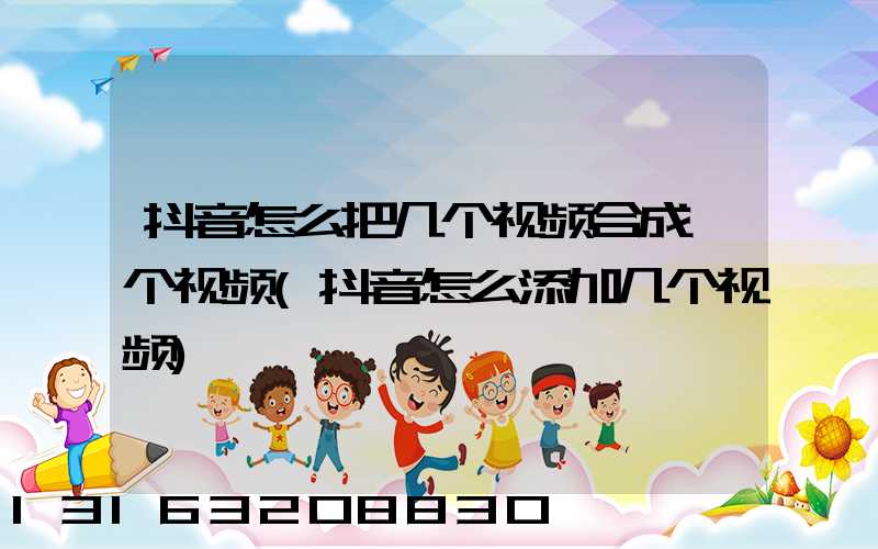 抖音怎么把几个视频合成一个视频(抖音怎么添加几个视频)
