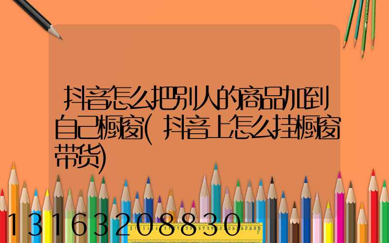 抖音怎么把别人的商品加到自己橱窗(抖音上怎么挂橱窗带货)