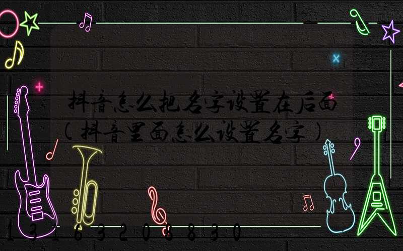 抖音怎么把名字设置在后面(抖音里面怎么设置名字)