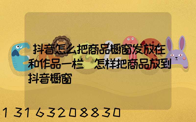 抖音怎么把商品橱窗发放在和作品一栏(怎样把商品放到抖音橱窗)