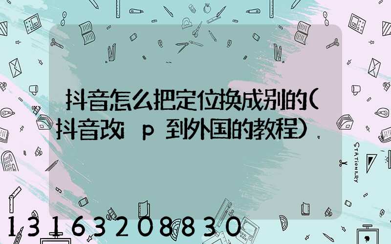抖音怎么把定位换成别的(抖音改ip到外国的教程)