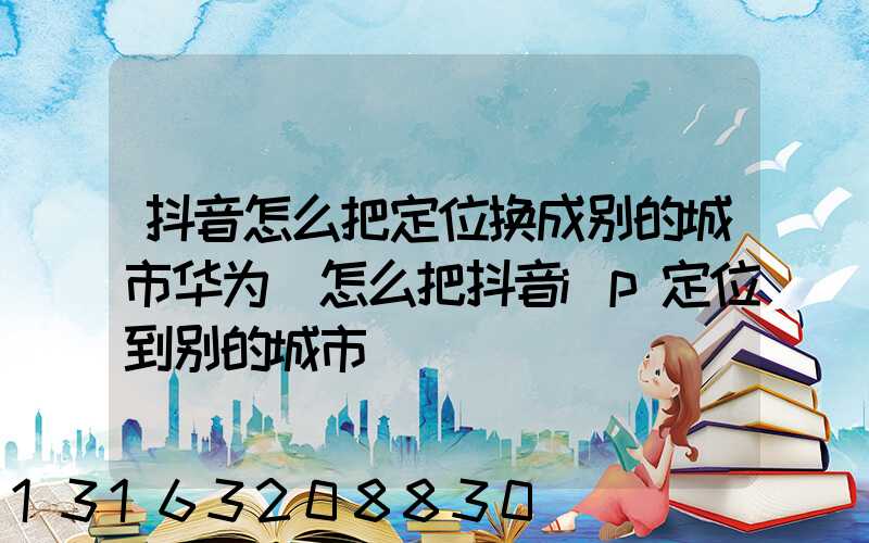 抖音怎么把定位换成别的城市华为(怎么把抖音ip定位到别的城市)