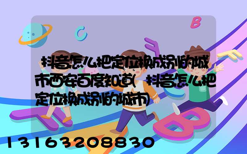 抖音怎么把定位换成别的城市西安百度知道(抖音怎么把定位换成别的城市)