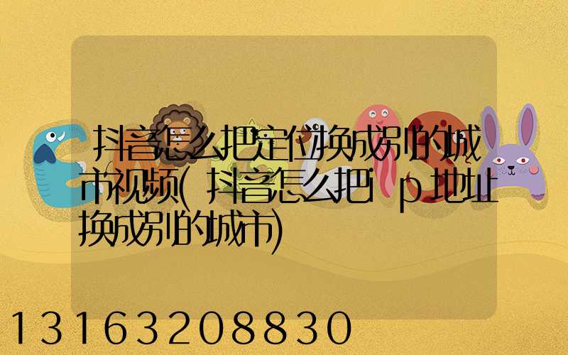 抖音怎么把定位换成别的城市视频(抖音怎么把ip地址换成别的城市)