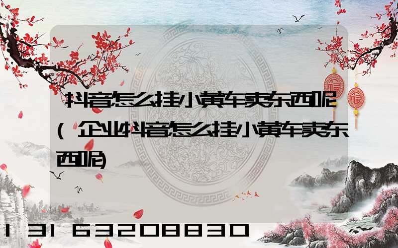 抖音怎么挂小黄车卖东西呢(企业抖音怎么挂小黄车卖东西呢)