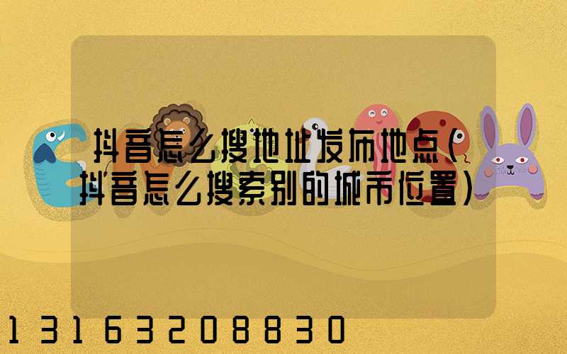 抖音怎么搜地址发布地点(抖音怎么搜索别的城市位置)