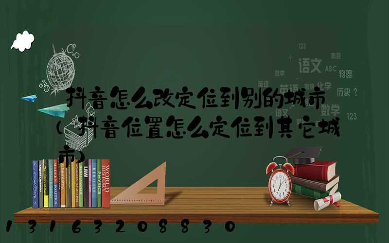 抖音怎么改定位到别的城市(抖音位置怎么定位到其它城市)