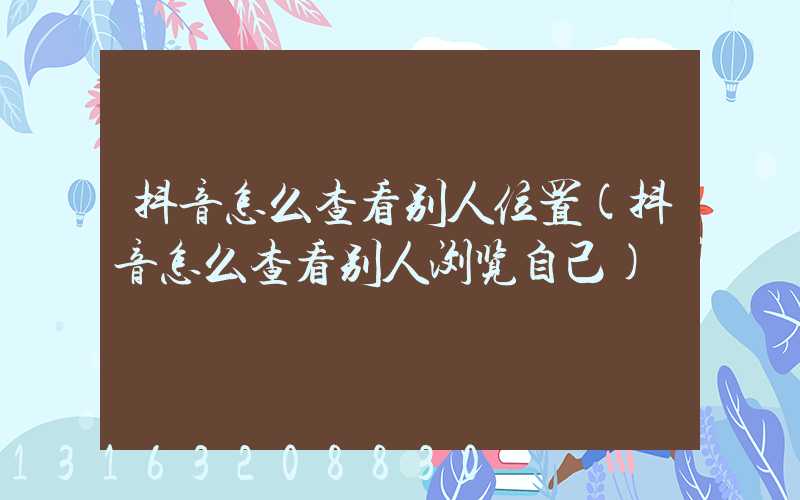 抖音怎么查看别人位置(抖音怎么查看别人浏览自己)