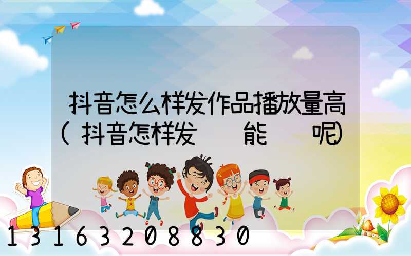 抖音怎么样发作品播放量高(抖音怎样发视频能赚钱呢)