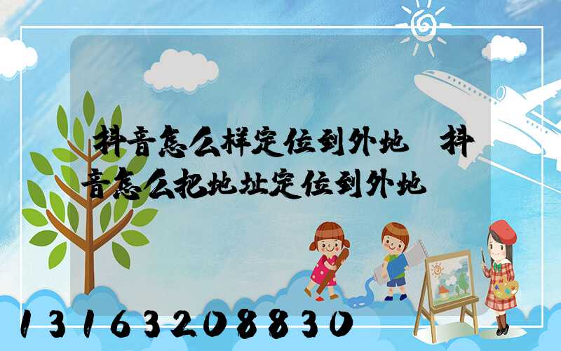 抖音怎么样定位到外地(抖音怎么把地址定位到外地)
