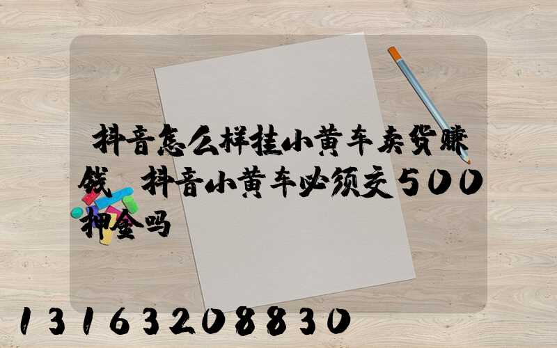 抖音怎么样挂小黄车卖货赚钱(抖音小黄车必须交500押金吗)