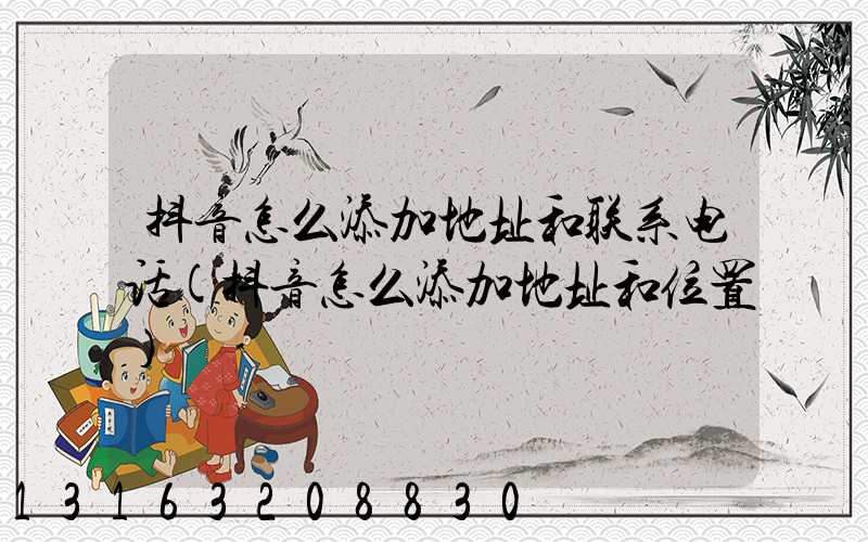 抖音怎么添加地址和联系电话(抖音怎么添加地址和位置)