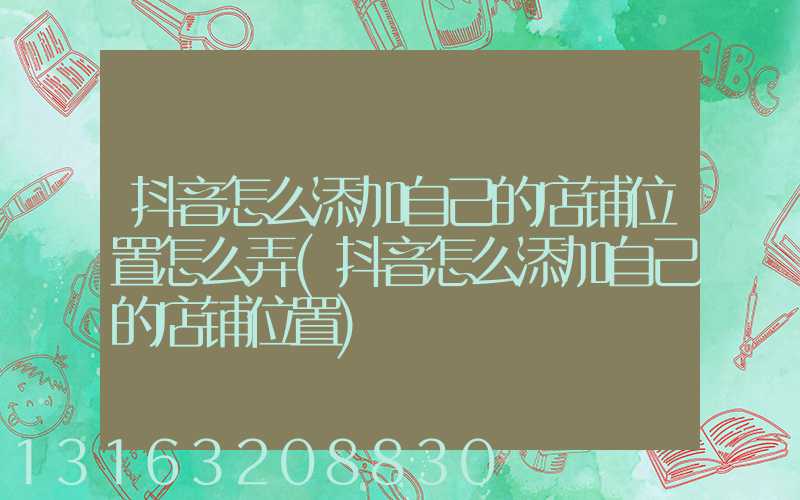 抖音怎么添加自己的店铺位置怎么弄(抖音怎么添加自己的店铺位置)