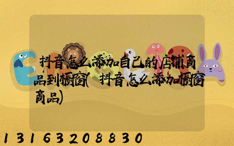 抖音怎么添加自己的店铺商品到橱窗(抖音怎么添加橱窗商品)