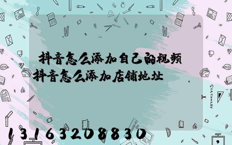 抖音怎么添加自己的视频(抖音怎么添加店铺地址)