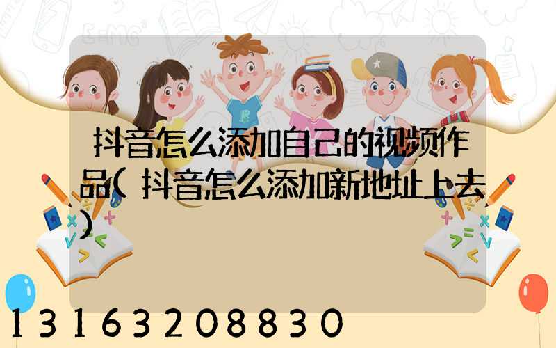 抖音怎么添加自己的视频作品(抖音怎么添加新地址上去)