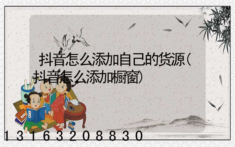 抖音怎么添加自己的货源(抖音怎么添加橱窗)