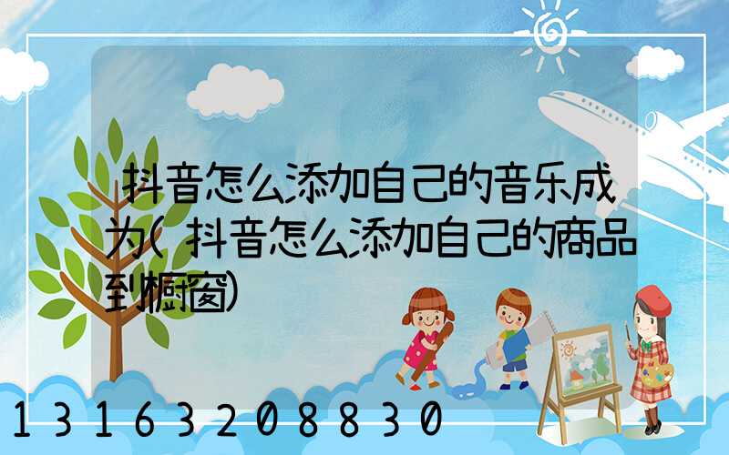 抖音怎么添加自己的音乐成为(抖音怎么添加自己的商品到橱窗)