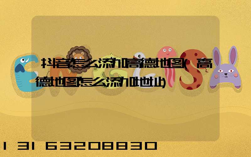 抖音怎么添加高德地图(高德地图怎么添加地址)