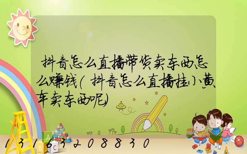 抖音怎么直播带货卖东西怎么赚钱(抖音怎么直播挂小黄车卖东西呢)