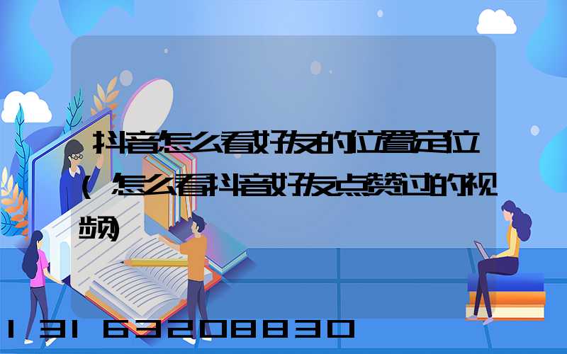 抖音怎么看好友的位置定位(怎么看抖音好友点赞过的视频)