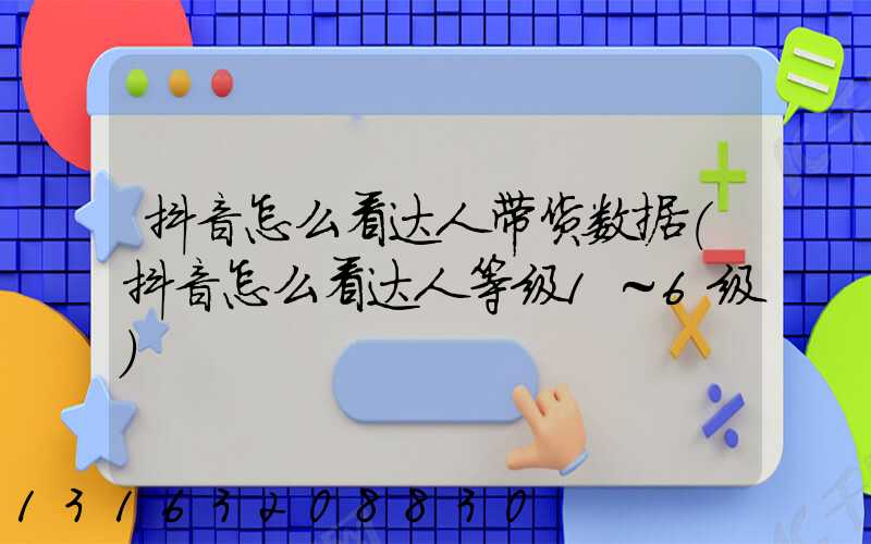 抖音怎么看达人带货数据(抖音怎么看达人等级1～6级)