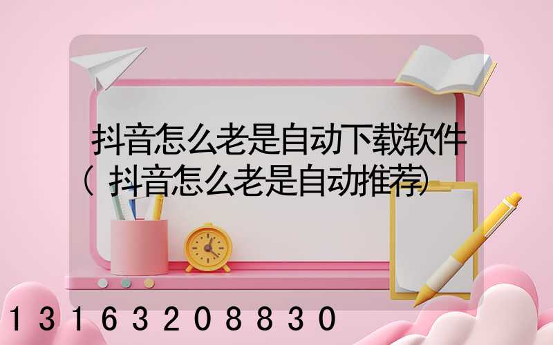 抖音怎么老是自动下载软件(抖音怎么老是自动推荐)