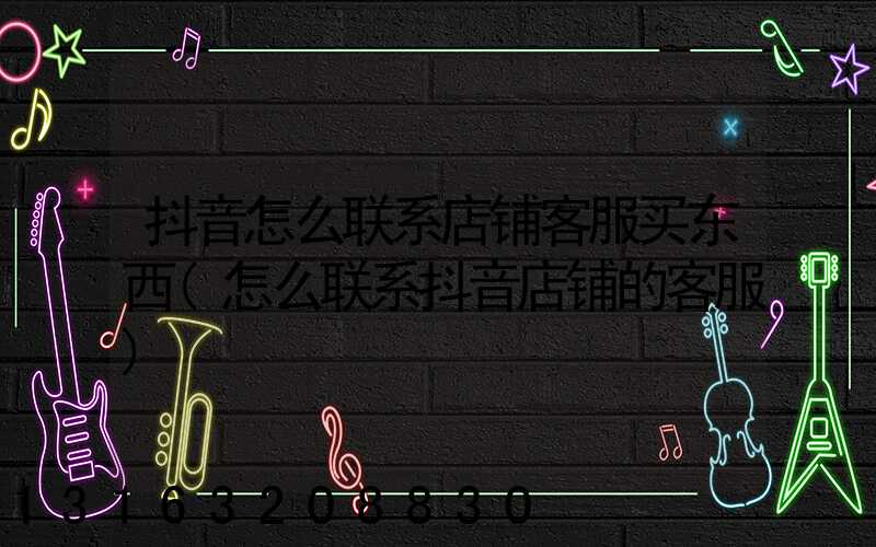 抖音怎么联系店铺客服买东西(怎么联系抖音店铺的客服)