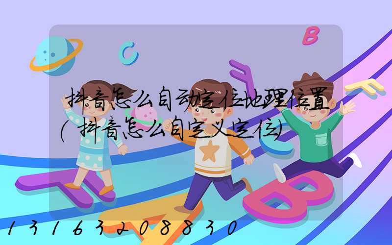 抖音怎么自动定位地理位置(抖音怎么自定义定位)