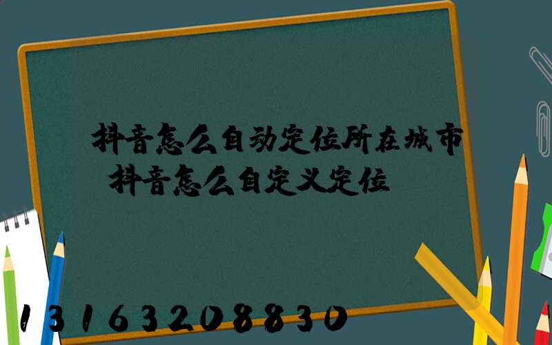 抖音怎么自动定位所在城市(抖音怎么自定义定位)