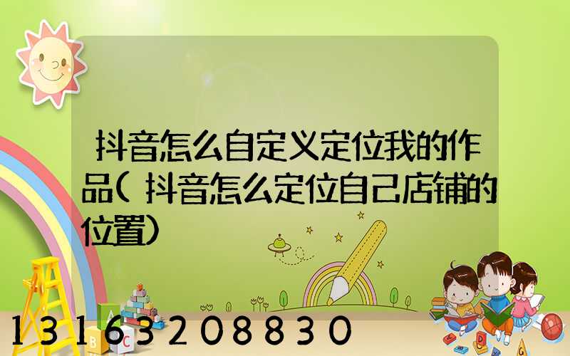 抖音怎么自定义定位我的作品(抖音怎么定位自己店铺的位置)