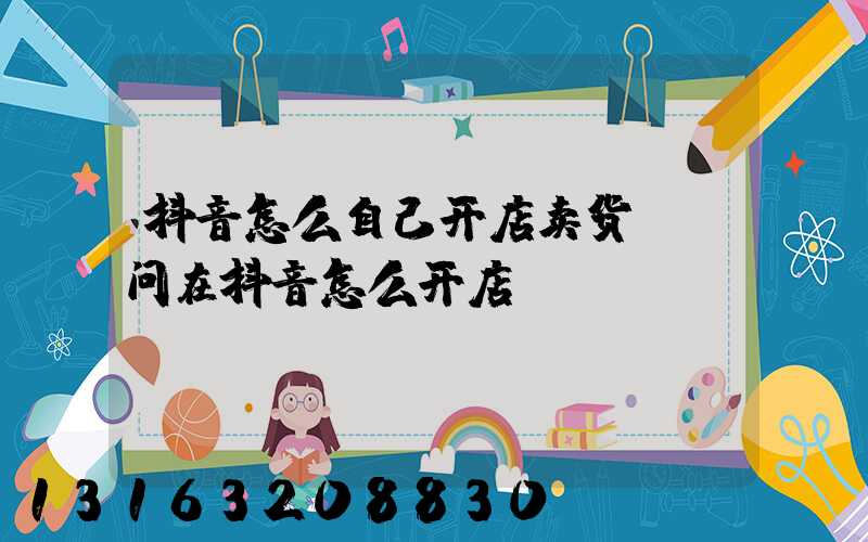 抖音怎么自己开店卖货(请问在抖音怎么开店)
