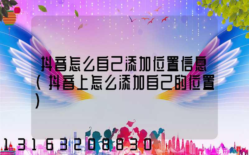 抖音怎么自己添加位置信息(抖音上怎么添加自己的位置)