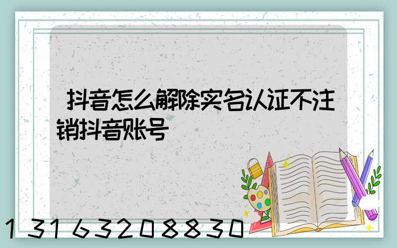 抖音怎么解除实名认证不注销抖音账号