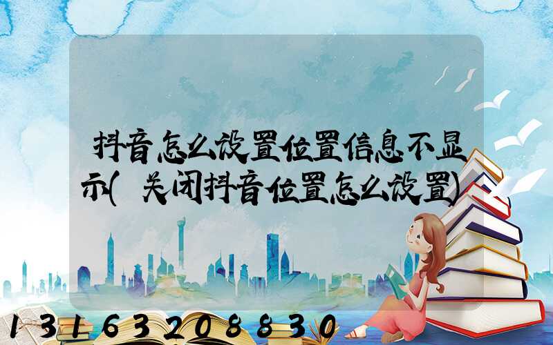 抖音怎么设置位置信息不显示(关闭抖音位置怎么设置)