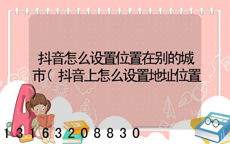 抖音怎么设置位置在别的城市(抖音上怎么设置地址位置)