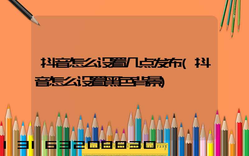 抖音怎么设置几点发布(抖音怎么设置黑色背景)