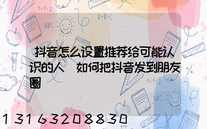 抖音怎么设置推荐给可能认识的人(如何把抖音发到朋友圈)