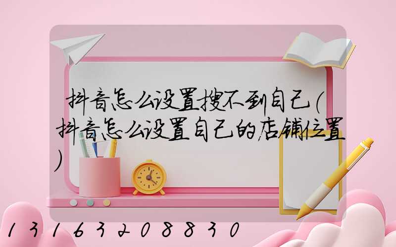 抖音怎么设置搜不到自己(抖音怎么设置自己的店铺位置)