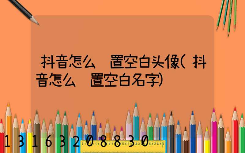 抖音怎么设置空白头像(抖音怎么设置空白名字)