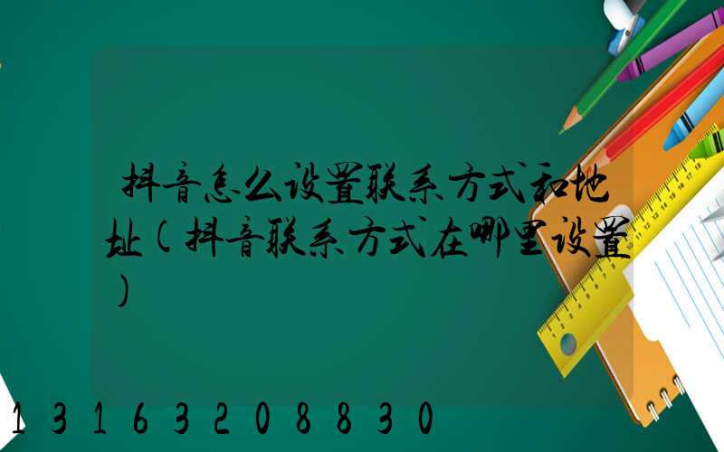 抖音怎么设置联系方式和地址(抖音联系方式在哪里设置)