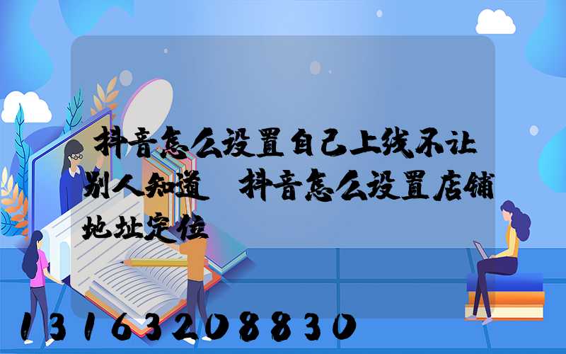 抖音怎么设置自己上线不让别人知道(抖音怎么设置店铺地址定位)