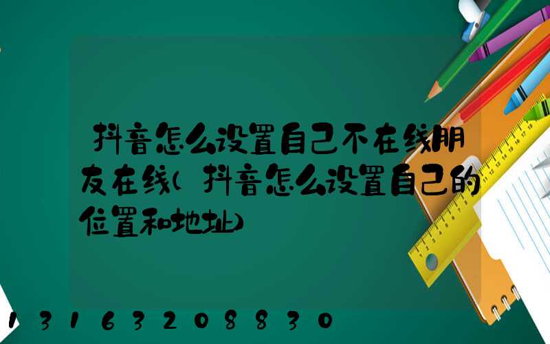 抖音怎么设置自己不在线朋友在线(抖音怎么设置自己的位置和地址)
