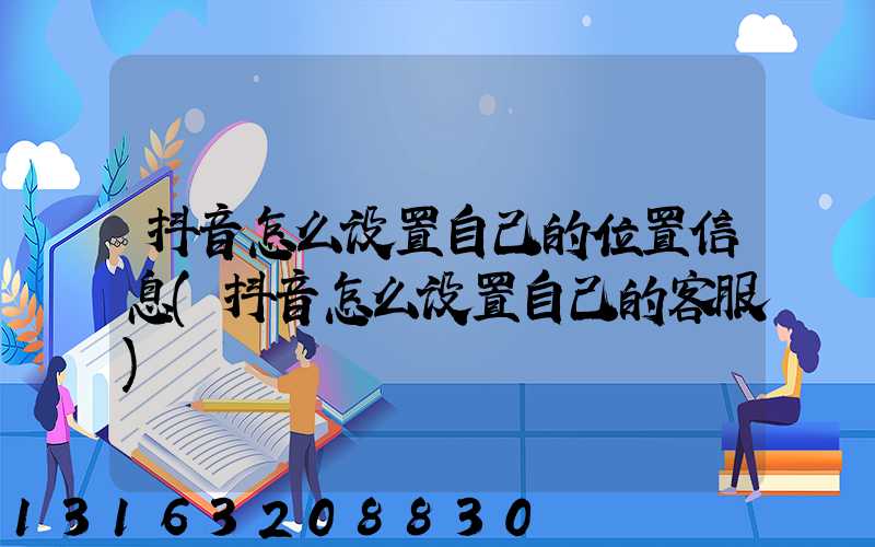抖音怎么设置自己的位置信息(抖音怎么设置自己的客服)
