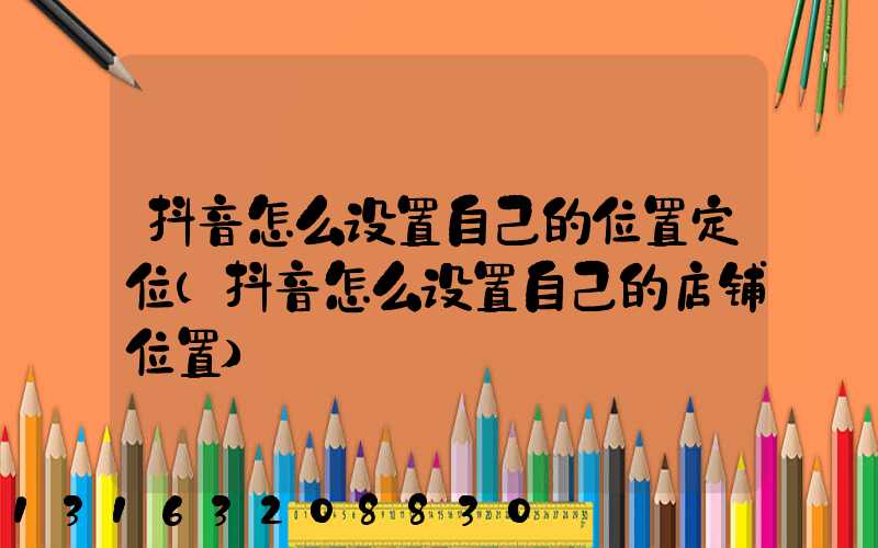 抖音怎么设置自己的位置定位(抖音怎么设置自己的店铺位置)