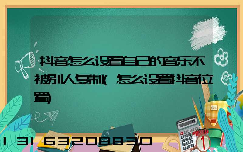 抖音怎么设置自己的音乐不被别人复制(怎么设置抖音位置)