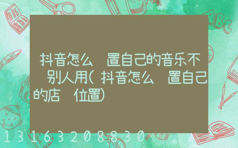 抖音怎么设置自己的音乐不让别人用(抖音怎么设置自己的店铺位置)