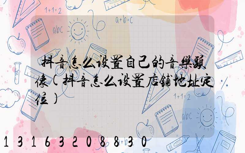 抖音怎么设置自己的音乐头像(抖音怎么设置店铺地址定位)